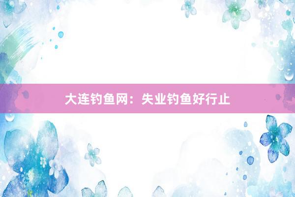 大连钓鱼网：失业钓鱼好行止